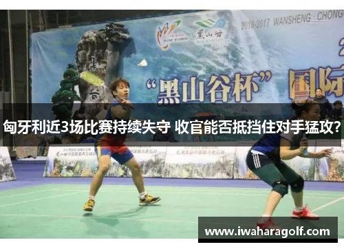 匈牙利近3场比赛持续失守 收官能否抵挡住对手猛攻？
